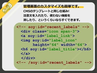 管理画面のカスタマイズも簡単です。
CMSのテンプレートと同じ仕組み!
注意文を入れたり、使わない機能を
消したり、というくらいならすぐできます。

<!-- soy:id="recent_labels" -->
<div class="icon span-3">
<a soy:id="label_link">
<img soy:id="label_icon"
height="64" width="64">
<h6 soy:id="label_title"></h6>
</a>
</div>
<!-- /soy:id="recent_labels" -->
©2009 Nippon Institute of Agroinformatics Ltd. All rights reserved.

 