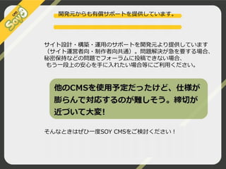 開発元からも有償サポートを提供しています。

サイト設計・構築・運用のサポートを開発元より提供しています
（サイト運営者向・制作者向共通）。問題解決が急を要する場合、
秘密保持などの問題でフォーラムに投稿できない場合、
もう一段上の安心を手に入れたい場合等にご利用ください。

そんなときはぜひ一度SOY CMSをご検討ください！

 