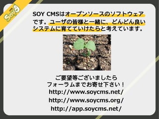 SOY CMSはオープンソースのソフトウェア
です。ユーザの皆様と一緒に、どんどん良い
システムに育てていけたらと考えています。

ご要望等ございましたら
フォーラムまでお寄せ下さい！
http://www.soycms.net/
http://www.soycms.org/
http://app.soycms.net/
©2009 Nippon Institute of Agroinformatics Ltd. All rights reserved.

 