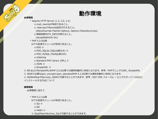 必須環境
* Apache HTTP Server (1.3, 2.0, 2.2)

動作環境

o mod_rewirteが有効であること。
o .htaccessでRewrite設定が行えること。
(AllowOverride FileInfo Options, Options FollowSymLinks)
o 環境変数PATH_INFOが使えること。
(AcceptPathInfo On)
* PHP 5.2.0以降
以下の拡張モジュールが有効であること。
o PDO ※
o PDO_SQLite (SQLite版のみ) ※
o PDO_MySQL (MySQL版のみ)
o mbstring
o Standard PHP Library (SPL) ※
o JSON ※
o SimpleXML ※
※ SPLおよびSimpleXMLはPHP 5.0.0以降では通常自動的に有効になります。参考：PHPマニュアルSPL, SimpleXML
※ JSONで必要なjson_encodeとjson_decodeはPHP 5.2.0以降では通常自動的に有効になります。
※ JSONはPearのServices_JSONで代替することができます。参考：SOY CMS フォーラム – エックスサーバー(X20)に
インストールする方法について
推奨環境
必須環境に加えて、
* PHP 5.2.1以降
以下の拡張モジュールが有効であること。
o Zip ※
o GD
o HASH ※
※ ZipはPearのArchive_Zipで代替することができます。

©2009 Nippon Institute of Agroinformatics Ltd. All rights reserved.

 