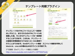 テンプレート同期プラグイン

テンプレートをHTMLファイルとして一括書き
出しすること、またそれらのHTMLファイルを
編集した後、そこからテンプレートを一括更新
することができます。このため、テンプレート
の編集を管理画面からではなくローカル環境で
行うことができます。Dwのテンプレート機能・スニペット機能を利用して
block:id、cms:idの埋め込みを行うことも可能です。
デモ動画（Dwテンプレート機能との連携）
http://www.youtube.com/watch?v=OP79267lceQ
©2009 Nippon Institute of Agroinformatics Ltd. All rights reserved.

 