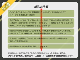 組込み手順
CMSログイン後「ページ」管理画面からサイトマップを作るつもりで
「ページ」を作成していきます。
それぞれのページの「テンプレート」に、作成しておいたHTMLを貼り付けて
いきます。コピペでもいいですが、「テンプレート同期プラグイン」によって
HTMLファイルから一括反映させるとより簡単です。
block:idやcms:idを記入していきます。HTMLを作る時点で記入しておけば、
Dwのテンプレート機能やスニペット機能等を使えるのでより簡単です。
「ブロック一括設定プラグイン」で複数ページにまたがって使用される
ブロックを設定します。
それ以外のブロックを個別に設定していきます。
CSS Nite in KYOTO のサイトのCMS組込みにかかった時間は、HTML
ファイルをいただいてからフォーム設置・メール設定含めて実質2時間ほどです。
©2009 Nippon Institute of Agroinformatics Ltd. All rights reserved.

 