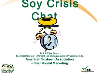 Soy Crisis
      Chat


                       Dr.P.E.Vijay Anand
Technical Director- Animal Feed and Aquaculture Programs, India
         American Soybean Association
           -International Marketing
 