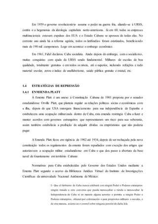 Em 1959 o governo revolucionário assume o poder na guerra fria, aliando-se à URSS,
contra o a hegemonia da ideologia capitalista norte-americana. Já em 60, todas as empresas
multinacionais estavam expulsas dos EUA e o Estado Cubano se apossou de todas elas. No
corrente ano ainda há a reforma agrária, todos os latifúndios foram estatizados, beneficiando
mais de 190 mil camponeses. Logo em acontece o embargo econômico.
Em 1961, Fidel declarou Cuba socialista. Ainda depois do embargo, com o socialismo,
muitas conquistas com ajuda da URSS sendo fundamental. Milhares de escolas de boa
qualidade, totalmente gratuitas e em todos os níveis, até o superior, incluindo refeições e todo
material escolar, zerou o índice de analfabetismo, saúde pública gratuita e estatal, etc.
1.4 ESTRATÉGIAS DE REPRESSÃO
1.4.1 ENMIENDA PLATT
A Ementa Platt é um anexo à Constituição Cubana de 1901 proposta por o senador
estadunidense Orville Platt, que planteia regular as relações políticas sócias e econômicas com
a ilha, depois de que USA outorgara financiamento para sua independência de Espanha e
estabelecera uma ocupação militarizada dentro de Cuba, esta emenda restringia Cuba a fazer e
manter acordos com governos estrangeiros que representaram um risco para sua soberania,
assim também estabelecia a proibição de adquirir dívidas ou empréstimos que não poderia
pagar.
A Emenda Platt ficou em vigência de 1902 até 1934, depois de ser rechaçada pela nova
constituição todos os regulamentos da ementa foram repudiados com exceção dos artigos que
autorizavam a ocupação militar estadunidense em Cuba o que deu passo a abertura da base
naval de Guantanamo em território Cubano
Normativas para Cuba estabelecidas pelo Governo dos Estados Unidos mediante a
Ementa Platt segundo o acervo da Biblioteca Jurídica Virtual do Instituto de Investigações
Cientificas da universidade Nacional Autônoma de México:
I.- Que el Gobierno de Cuba nunca celebrará con ningún Poder o Poderes extranjeros
ningún tratado u otro convenio que pueda menoscabar o tienda a menoscabar la
Independencia de Cuba ni en manera alguna autorice o permita a ningún Poder o
Poderes extranjeros, obtener por colonización o para propósitos militares o navales, o
de otra manera, asiento en o control sobre ninguna porción de dicha Isla.
 
