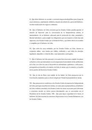 II.- Que dicho Gobierno no asumirá o contraerá ninguna deuda pública para el pago de
cuyos intereses y amortización definitiva después de cubierto los gastos del Gobierno,
resulten inadecuados los ingresos ordinarios.
III.- Que el Gobierno de Cuba consiente que los Estados Unidos puedan ejercitar el
derecho de intervenir para la conservación de la Independencia cubana, el
mantenimiento de un Gobierno adecuado para la protección de vidas, propiedad y
libertad individual y para cumplir las obligaciones que con respecto a Cuba han sido
impuestas a los Estados Unidos por el tratado de París y que deben ahora ser asumidas
y cumplidas por el Gobierno de Cuba.
IV.- Que todos los actos realizados por los Estados Unidos en Cuba, durante su
ocupación militar, sean tenidos por válidos, ratificados y que todos los derechos
legalmente adquiridos a virtud de ellos, sean mantenidos y protegidos.
V.- Que el Gobierno de Cuba ejecutará y en cuanto fuese necesario cumplirá los planes
ya hechos y otros que mutuamente se convengan para elsaneamiento de las poblaciones
de la Isla, con el fin de evitar el desarrollo de enfermedades epidémicas e infecciones,
protegiendo así al pueblo y al comercio de Cuba, lo mismo que el comercio y el pueblo
de los puertos del Sur de los Estados Unidos.
VI.- Que la Isla de Pinos será omitida de los límites de Cuba propuestos por la
Constitución, dejándose para su futuro arreglo por Tratado la propiedad de la misma.
VII.- Que para poneren condiciones a los Estados Unidos de mantenerla Independencia
de Cuba y proteger al pueblo de la misma, así como para su propia defensa,el Gobierno
de Cuba venderá o arrendará a los Estados Unidos las tierras necesarias para carboneras
o estaciones navales en ciertos puntos determinados que se convendrán con el
Presidente de los Estados Unidos. VIII.- Que para mayor seguridad en lo futuro, el
Gobierno de Cuba insertará las anteriores disposiciones en un Tratado Permanente con
los Estados Unidos.
 