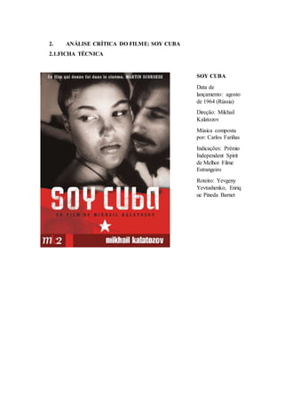 2. ANÁLISE CRÍTICA DO FILME: SOY CUBA
2.1.FICHA TÉCNICA
SOY CUBA
Data de
lançamento: agosto
de 1964 (Rússia)
Direção: Mikhail
Kalatozov
Música composta
por: Carlos Fariñas
Indicações: Prêmio
Independent Spirit
de Melhor Filme
Estrangeiro
Roteiro: Yevgeny
Yevtushenko, Enriq
ue Pineda Barnet
 