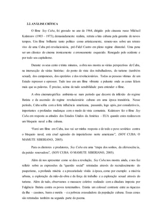 2.2.ANÁLISE CRÍTICA
O filme Soy Cuba, foi gravado no ano de 1964, dirigido pelo cineasta russo Mikhail
Kalatozov (1903 – 1973), demasiadamente realista, retrata a luta cubana pela garantia de novos
tempos. Um filme brilhante tanto político como artisticamente, remete-nos sobre um retrato
vivo de uma Cuba pré-revolucionária, pré-Fidel Castro em pleno regime ditatorial. Uma pena
ser um clássico do cinema ironicamente e erroneamente esquecido. Renegado pelo ocidente e
por todo seu capitalismo.
Durante os seus cento e trinta minutos, a obra nos mostra as várias perspectivas de Cuba,
na intersecção de várias histórias: do ponto de vista dos trabalhadores, do turismo (também
sexual), dos camponeses, dos operários e dos revolucionários. Todas as pessoas vítimas de um
Estado repressor e opressor. Tudo isso em um filme vibrante e pulsante onde as cenas falam
mais que as palavras. É preciso, acima de tudo sensibilidade para entender o filme.
A obra cinematográfica ambienta-se num período que decorre da inflexão do regime
Batista e da ascensão do regime revolucionário cubano em uma época transitória. Nesse
período, Cuba sofria com a forte influência americana, passando, logo após, por consideráveis,
importantes e profundas mudanças com o modo de vista comunista. Kalatozov fez o filme Soy
Cuba em resposta as atitudes dos Estados Unidos da América – EUA quando estes realizaram
um bloqueio naval a ilha cubana.
“Farei um filme em Cuba, isso vai ser minha resposta e de todo o povo soviético contra
o bloqueio naval, esta cruel agressão do imperialismo norte americano”, (SOY CUBA: O
MAMUTE SIBERIANO, 2005).
Para os diretores e produtores, Soy Cuba era uma “etapa dos sonhos, da efervescência,
da paixão renovadora”, (SOY CUBA: O MAMUTE SIBERIANO, 2005).
Além de nos apresentar como se deu a revolução, Soy Cuba nos mostra ainda, e nos faz
refletir sobre as expressões da “questão social” retratadas através do recrudescimento do
pauperismo, a profunda miséria e a precariedade vivida à época, como por exemplo: a miséria
urbana, a exploração da mão-de-obra e da força de trabalho e a exploração sexual através do
turismo. Além de tudo, observamos o massacre coletivo realizado com a ditadura imposta por
Fulgêncio Batista contra os povos testemunhos. Existia um colossal contraste entre as riquezas
da ilha – cassinos, bares e motéis – e a pobreza avassaladora da população cubana. Essas cenas
são retratadas também na segunda parte do poema.
 