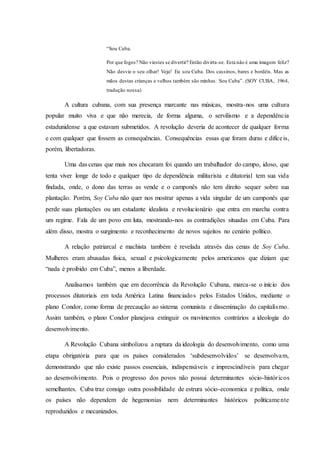 “Sou Cuba.
Por que foges? Não viestes se divertir? Então divirta-se. Esta não é uma imagem feliz?
Não desvie o seu olhar! Veja! Eu sou Cuba. Dos cassinos, bares e bordéis. Mas as
mãos destas crianças e velhos também são minhas. Sou Cuba”. (SOY CUBA, 1964,
tradução nossa)
A cultura cubana, com sua presença marcante nas músicas, mostra-nos uma cultura
popular muito viva e que não merecia, de forma alguma, o servilismo e a dependência
estadunidense a que estavam submetidos. A revolução deveria de acontecer de qualquer forma
e com qualquer que fossem as consequências. Consequências essas que foram duras e difíceis,
porém, libertadoras.
Uma das cenas que mais nos chocaram foi quando um trabalhador do campo, idoso, que
tenta viver longe de todo e qualquer tipo de dependência militarista e ditatorial tem sua vida
findada, onde, o dono das terras as vende e o camponês não tem direito sequer sobre sua
plantação. Porém, Soy Cuba não quer nos mostrar apenas a vida singular de um camponês que
perde suas plantações ou um estudante idealista e revolucionário que entra em marcha contra
um regime. Fala de um povo em luta, mostrando-nos as contradições situadas em Cuba. Para
além disso, mostra o surgimento e reconhecimento de novos sujeitos no cenário político.
A relação patriarcal e machista também é revelada através das cenas de Soy Cuba.
Mulheres eram abusadas física, sexual e psicologicamente pelos americanos que diziam que
“nada é proibido em Cuba”, menos a liberdade.
Analisamos também que em decorrência da Revolução Cubana, marca-se o início dos
processos ditatoriais em toda América Latina financiados pelos Estados Unidos, mediante o
plano Condor, como forma de precaução ao sistema comunista e disseminação do capitalismo.
Assim também, o plano Condor planejava extinguir os movimentos contrários a ideologia do
desenvolvimento.
A Revolução Cubana simbolizou a ruptura da ideologia do desenvolvimento, como uma
etapa obrigatória para que os países considerados ‘subdesenvolvidos’ se desenvolvam,
demonstrando que não existe passos essenciais, indispensáveis e imprescindíveis para chegar
ao desenvolvimento. Pois o progresso dos povos não possui determinantes sócio-históricos
semelhantes. Cuba traz consigo outra possibilidade de estrura sócio-economica e política, onde
os países não dependem de hegemonias nem determinantes históricos politicamente
reproduzidos e mecanizados.
 