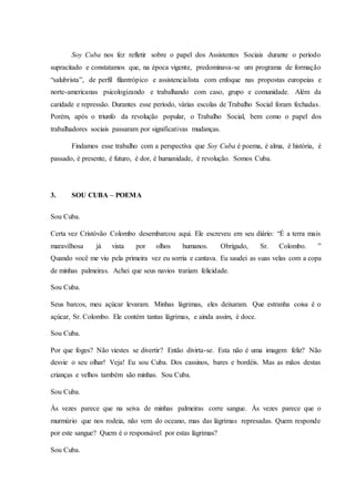 Soy Cuba nos fez refletir sobre o papel dos Assistentes Sociais durante o período
supracitado e constatamos que, na época vigente, predominava-se um programa de formação
“salubrista”, de perfil filantrópico e assistencialista com enfoque nas propostas europeias e
norte-americanas psicologizando e trabalhando com caso, grupo e comunidade. Além da
caridade e repressão. Durantes esse período, várias escolas de Trabalho Social foram fechadas.
Porém, após o triunfo da revolução popular, o Trabalho Social, bem como o papel dos
trabalhadores sociais passaram por significativas mudanças.
Findamos esse trabalho com a perspectiva que Soy Cuba é poema, é alma, é história, é
passado, é presente, é futuro, é dor, é humanidade, é revolução. Somos Cuba.
3. SOU CUBA – POEMA
Sou Cuba.
Certa vez Cristóvão Colombo desembarcou aqui. Ele escreveu em seu diário: “É a terra mais
maravilhosa já vista por olhos humanos. Obrigado, Sr. Colombo. ”
Quando você me viu pela primeira vez eu sorria e cantava. Eu saudei as suas velas com a copa
de minhas palmeiras. Achei que seus navios trariam felicidade.
Sou Cuba.
Seus barcos, meu açúcar levaram. Minhas lágrimas, eles deixaram. Que estranha coisa é o
açúcar, Sr. Colombo. Ele contém tantas lágrimas, e ainda assim, é doce.
Sou Cuba.
Por que foges? Não viestes se divertir? Então divirta-se. Esta não é uma imagem feliz? Não
desvie o seu olhar! Veja! Eu sou Cuba. Dos cassinos, bares e bordéis. Mas as mãos destas
crianças e velhos também são minhas. Sou Cuba.
Sou Cuba.
Às vezes parece que na seiva de minhas palmeiras corre sangue. Às vezes parece que o
murmúrio que nos rodeia, não vem do oceano, mas das lágrimas represadas. Quem responde
por este sangue? Quem é o responsável por estas lágrimas?
Sou Cuba.
 