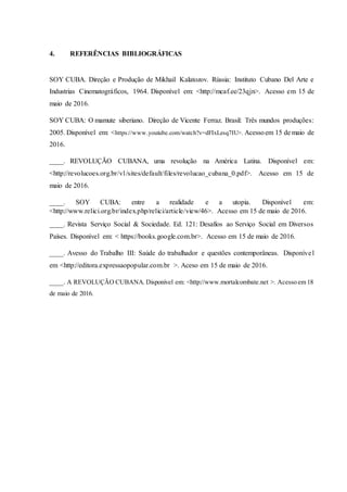 4. REFERÊNCIAS BIBLIOGRÁFICAS
SOY CUBA. Direção e Produção de Mikhail Kalatozov. Rússia: Instituto Cubano Del Arte e
Industrias Cinematográficos, 1964. Disponível em: <http://mcaf.ee/23qjn>. Acesso em 15 de
maio de 2016.
SOY CUBA: O mamute siberiano. Direção de Vicente Ferraz. Brasil: Três mundos produções:
2005. Disponível em: <https://www.youtube.com/watch?v=dFIxLesq7IU>. Acessoem 15 de maio de
2016.
____. REVOLUÇÃO CUBANA, uma revolução na América Latina. Disponível em:
<http://revolucoes.org.br/v1/sites/default/files/revolucao_cubana_0.pdf>. Acesso em 15 de
maio de 2016.
____. SOY CUBA: entre a realidade e a utopia. Disponível em:
<http://www.relici.org.br/index.php/relici/article/view/46>. Acesso em 15 de maio de 2016.
____. Revista Serviço Social & Sociedade. Ed. 121: Desafios ao Serviço Social em Diversos
Países. Disponível em: < https://books.google.com.br>. Acesso em 15 de maio de 2016.
____. Avesso do Trabalho III: Saúde do trabalhador e questões contemporâneas. Disponível
em <http://editora.expressaopopular.com.br >. Aceso em 15 de maio de 2016.
____. A REVOLUÇÃO CUBANA. Disponível em: <http://www.mortalcombate.net >. Acesso em 18
de maio de 2016.
 
