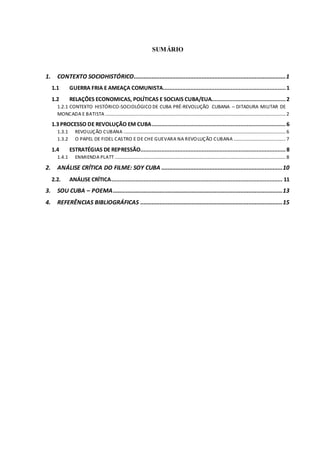 SUMÁRIO
1. CONTEXTO SOCIOHISTÓRICO..............................................................................................1
1.1 GUERRA FRIA E AMEAÇA COMUNISTA............................................................................1
1.2 RELAÇÕES ECONOMICAS, POLÍTICAS E SOCIAIS CUBA/EUA..............................................2
1.2.1 CONTEXTO HISTÓRICO-SOCIOLÓGICO DE CUBA PRÉ-REVOLUÇÃO CUBANA – DITADURA MILITAR DE
MONCADA E BATISTA .....................................................................................................................................................2
1.3 PROCESSO DE REVOLUÇÃO EM CUBA...................................................................................6
1.3.1 REVOLUÇÃO CUBANA ......................................................................................................................................6
1.3.2 O PAPEL DE FIDEL CASTRO E DE CHE GUEVARA NA REVOLUÇÃO CUBANA ...........................................7
1.4 ESTRATÉGIAS DE REPRESSÃO..........................................................................................8
1.4.1 ENMIENDA PLATT .............................................................................................................................................8
2. ANÁLISE CRÍTICA DO FILME: SOY CUBA ...........................................................................10
2.2. ANÁLISE CRÍTICA.......................................................................................................... 11
3. SOU CUBA – POEMA.........................................................................................................13
4. REFERÊNCIAS BIBLIOGRÁFICAS ........................................................................................15
 