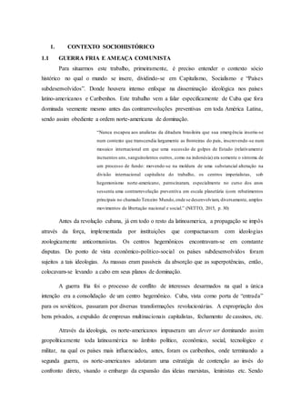 1. CONTEXTO SOCIOHISTÓRICO
1.1 GUERRA FRIA E AMEAÇA COMUNISTA
Para situarmos este trabalho, primeiramente, é preciso entender o contexto sócio
histórico no qual o mundo se insere, dividindo-se em Capitalismo, Socialismo e “Países
subdesenvolvidos”. Donde houvera intenso enfoque na disseminação ideológica nos países
latino-americanos e Caribenhos. Este trabalho vem a falar especificamente de Cuba que fora
dominada veemente mesmo antes das contrarrevoluções preventivas em toda América Latina,
sendo assim obediente a ordem norte-americana de dominação.
“Nunca escapou aos analistas da ditadura brasileira que sua emergência inseriu-se
num contexto que transcendia largamente as fronteiras do país, inscrevendo-se num
mosaico internacional em que uma sucessão de golpes de Estado (relativamente
incruentos uns, sanguinolentos outros, como na indonésia) era somente o sintoma de
um processo de fundo: movendo-se na moldura de uma substancial alteração na
divisão internacional capitalista do trabalho, os centros imperialistas, sob
hegemonismo norte-americano, patrocinaram, especialmente no curso dos anos
sessenta uma contrarrevolução preventiva em escala planetária (com rebatimentos
principais no chamado Terceiro Mundo,onde se desenvolviam, diversamente, amplos
movimentos de libertação nacional e social.” (NETTO, 2015, p. 30)
Antes da revolução cubana, já em todo o resto da latinoamerica, a propagação se impôs
através da força, implementada por instituições que compactuavam com ideologias
zoologicamente anticomunistas. Os centros hegemônicos encontravam-se em constante
disputas. Do ponto de vista econômico-político-social os países subdesenvolvidos foram
sujeitos a tais ideologias. As massas eram passíveis da absorção que as superpotências, então,
colocavam-se levando a cabo em seus planos de dominação.
A guerra fria foi o processo de conflito de interesses desarmados na qual a única
intenção era a consolidação de um centro hegemônico. Cuba, vista como porta de “entrada”
para os soviéticos, passaram por diversas transformações revolucionárias. A expropriação dos
bens privados, a expulsão de empresas multinacionais capitalistas, fechamento de cassinos, etc.
Através da ideologia, os norte-americanos impuseram um dever ser dominando assim
geopoliticamente toda latinoamérica no âmbito político, econômico, social, tecnológico e
militar, na qual os países mais influenciados, antes, foram os caribenhos, onde terminando a
segunda guerra, os norte-americanos adotaram uma estratégia de contenção ao invés do
confronto direto, visando o embargo da expansão das ideias marxistas, leninistas etc. Sendo
 