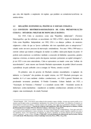 que, esta, não impediu o surgimento de regimes que pendiam ao comunismo/socialismo na
américa-latina.
1.2 RELAÇÕES ECONOMICAS, POLÍTICAS E SOCIAIS CUBA/EUA
1.2.1 CONTEXTO HISTÓRICO-SOCIOLÓGICO DE CUBA PRÉ-REVOLUÇÃO
CUBANA – DITADURA MILITAR DE MONCADA E BATISTA
Em 1925, Cuba se encontrava como uma “Republica midiatizada”- (Termino
Historiográfico que faz referência as neocoloniais de 1902 a 1958)1-, depois da declaração de
Cuba como República Independente em 1902, USA e as alianças políticas do momento
originaram a ideia de que os “povos caribenhos não tem capacidade para se autogovernar ”
criando assim um novo processo de intervenção estadunidense. Nos anos 1906 a 1909 nasce o
exército cubano que tenderá a obrigação de mediar os conflitos dados pela disputa do poder. O
poderio norte-americano se estabelece mediante a concessão de Indústrias açucareiras, grandes
empresas e terrenos, as maiores partes das riquezas nacionais pertenciam ao capital estrangeiro2,
já em 1925 e com estes antecedentes, Cuba se apresentava ao mundo como uma “colônia do
neocolonizador”, neste mesmo ano Gerardo Machado representante do partido Liberal assumia
a presidência do país caribenho com a consigna de “Honra, estrada e escolas”.
Os primeiros anos de governo de Machado estariam encaminhados à regulação da
indústria e a “proteção” dos produtos do capital externo, em 1927 Machado prorrogara seu
mandato de 4 a 6 anos mediante câmbios constitucionais, em 1928 o general Machado era
proclamado novamente presidente. O Partido Comunista Cubano fundado em 1925, a
“Associação de Veteranos e Patriotas” e a sociedade secreta ABC – Sociedade secreta de
intelectuais contra-machadistas - repudiavam as medidas constitucionais adotadas em Cuba e
exigiam uma reestruturação do estado Nacional.
1
Manuel Sanguily, 1924: “Casi toda la tierra cubana ha ido pasando a manos extrañas, al punto que nuestro pueblo, en su
inmensa mayoría gente pobre, va asemejándose rápidamente a los colonos de la vieja Roma[...] La industria y el comercio no
están tampoco en manos de cubanos, a quienes apenas si les quedan, como signos de su periclitante soberanía, la bandera
nacional y los empleos públicos[...]” Facetas de la vida de Cuba republicana. 1902-1952, Municipio de La Habana, Oficina
del Historiador de la Ciudad, 1954 (Col. Historia Cubana y Americana, 13), pp. 54-55.
2
“La política cubana adquirió un carácter claramente distributivo poco después de la independencia. Como gran parte de la
riqueza nacional pasó rápidamente a manos extranjeras, los cargos públicos dejaban a quienes lograban ocuparlos, así como a
sus seguidores, acceso a los mecanismos de asignación de recursos y beneficios en la única empresa que era enteramente
cubana: el gobierno”. Louis A. Pérez, (“Cuba, c. 1930-1959”, en Leslie Bethell [ed.], (Historia de América Latina. México
y el Caribe desde 1930, Barcelona, Crítica-Cambridge University Press, 1998, t. 13, p. 152)
 