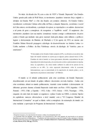 No início da década dos 30, com a crise de 19293 e “Grande Depressão” dos Estados
Unidos gerada pela caída do Wall Street, os movimentos populares tomavam força exigindo a
abolição da Ementa Platt4 e o fim das fraudes em comícios eleitorais. Os Estados Unidos
reconheciam a soberania Cubana sobre a ilha de Pinos, a situação financeira, econômica e social
de Cuba entrava em decadência, a produção de açúcar, as exportações e os salários decresciam
a tal ponto de gerar a emergência de reorganizar o “equilíbrio social”. O surgimento dos
movimentos populares (em sua maioria comunistas) traziam consigo o enfrentamento do povo
contra o Estado que mediante uma greve nacional dada pela aliança entre militares e políticos
logram o derrocamento da Ditadura de Machado o 12 de agosto de 1933, no mesmo ano
Franklim Delano Rosevelt propagava a ideologia do desenvolvimento na América Latina e o
Caribe mediante a Política da Boa Vizinhança através da ideologia de “América para os
americanos”.
“El desempleo en los Estados Unidos aumentó al 25%, no obstante seruno de los más
bajos del mundo teniendo en cuenta que en algunos países alcanzó hasta el 33%.
Ciudades de todo el mundo se vieron gravemente afectadas, especialmente las que
dependían de la industria pesada,y la construcción se detuvo prácticamente en muchas
áreas. La agricultura y las zonas rurales sufrieron la caída de los precios de las
cosechas en un 60%. La crisis repercutió directamente sobre la economía
latinoamericana, que se caracterizada en la exportación de materia prima y en la
importación de productos industriales”. (O VERAZ)
O mundo se vê afetado politicamente pela crise econômica da Grande Depressão
desembarcando em um túmulo de golpes militares decorrentes em toda América - Latina esta
crise econômica afetará ao mundo politicamente, trazendo como resultado o derrocamento de
diferentes governos durante a Grande Depressão tendo início em Peru - 1929; Argentina - 1930,
Panamá - 1931; Chile y Espanha - 1932; Cuba - 1933; Grécia - 1935; Nicarágua - 1936,
enquanto do outro lado do mundo se organizava o plano Condor na URSS, o extremo bipolar
do capitalismo marcava efervescência a nível mundial com o “VI Congresso Mundial da
Internacional Comunista” no qual se falaria sobre a emergência da restauração do mundo em
crise mediante a aprovação do Programa da Internacional Comunista.
3
Desplomó el precio y las exportaciones de azúcar y tabaco, las principales de la isla
4
La Enmienda Platt fue agregada como apéndice a la Constitución de 1901 como garantía de intervención en la naciente
República por partede su todopoderoso…. El gobierno de Cuba consentiría en que los Estados Unidos ejerciesen el derecho
de intervención para preservar la independencia cubana (Citado en Emeterio S. Santovenia, Armonías y conflictos entorno
a Cuba, México, FCE, 1956, pp. 272-273)
 