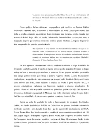 “A elección como presidente de Franklin Delano Roosevelt y el establecimiento del
New Deal en 1932 marcó el inicio del final de la Gran Depresión en Estados Unidos”.
(O VERAZ)
Com a política da boa vizinhança propagando-se pela América, os Estados Unidos
reforçavam a Ementa Platt, e estabelece o financiamento do Plano Condor pelo mundo, em
Cuba as revoltas estudantis universitárias foram reprimidas pelo Governo, a rinha efetuada traz
a morte de Rafael Trejo - líder da revolta Universitária Antimachadista – o que cede passo a
indignação do povo que se armou em revoltas contra o general Machado. A resposta do governo
leva a suspensão das garantias constitucionais.
“La declaración de la ley marcial con el uso de tribunales militares en lugar de los
tribunales civiles, la imposición de una estricta censura, y el brutal asesinato o
encarcelamiento de los opositores políticos del Presidente, no han logrado frenar la
campaña de terrorismo iniciada por los opositores del presidente Machado”.
(Semanario El Veraz, San Juan, Puerto Rico)
Em 8 de agosto de 1933 mediante carta do Presidente Roosevelt se exigia a renúncia do
presidente Machado e, em 12 de agosto do mesmo ano as revoltas populares levariam às forças
antimachadistas a toma do poder mediante a promessa de um governo socialista promovido
pela aliança político-militar que outorga o poder a Fulgencio Batista. A carta do presidente
estadunidense no significaria outra cosa mais que a conservação dos ideais Norte-americanos
como modelo para Cuba, assim mediante o respaldo da revolta à greve nacional do 33, o
governo estadunidense implantava sua hegemonia mediante o discurso abandonativo do
governo “ditatorial” que no primeiro momento foi promovido por ele. Ou seja, USA apoiava o
processo de destituição presidencial do Moncada para poder estabelecer o plano Condor dentro
da Cuba com a finalidade de exercer maior poderio econômico dentro da Ilha.
Depois da saída do Machado do poder o Representante do presidente dos Estados
Unidos, Mr. Welles (embaixador de USA em Cuba) criou um governo provisório comandado
por Carlos Cespedes - com duração de 22 dias - que foi reconhecido imediatamente por USA,
depois, Ramón Grau Sam Martín assumiria a presidência em um mandato com vigência de 136
dias, depois a figura do Sargento Fulgencio Batista <<the Man>> aparece no cenário político
da Cuba com a toma do governo provisório –governo de Grau. O governador Welles temia
perder o controle que exercia em Cuba então recomenda aos USA não reconhecer o presidente
cubano.
 