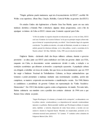 “Ningún gobierno puede mantenerse aquí sin el reconocimiento de EEUU”, escribió Mr
Welles a sus superiores. (Rene Diaz, Citação, Rebelião, Carta de Welles ao governo dos EEUU)
Os estados Unidos não legitimariam a Ramón Grau San Martín, quem em sua curta
instância derrubou a Emenda Platt e introduziu algumas ideias progressistas, com o fim de
apaziguar os ânimos de Cuba os EEUU criaram uma Comissão especial para Cuba
“el fin de analizar la urgente situación revolucionaria que se vivía en Cuba, EEUU
creó una ‘Comisión de Asuntos Cubanos’ en la que no participó ningún cubano más
que en forma de ‘cooperación privada y no oficial’. Esta Comisión llegó a la siguiente
conclusión: “La palabra revolución, a la caída de Machado, resumió en sí misma el
anhelo general de drásticas reformas en la vida política, social y económica de la
Nación cubana”. (R. Diaz. Rebelión. Cuba, 1958 una revolución inevitable)
Fulgêncio Batista - declarado chefe das forças militares cubanas, durante o governo
provisório - se aliou junto aos EEUU para estabelecer em Cuba um governo aliado aos USA,
enquanto em Cuba, os descontentes sociais aumentavam devido à caída, a redução e as
restrições econômicas que afetaram as inversões e exportação açucareira. A população cubana
era obrigada a trabalhar em troca de comida, fato que levou ao descontentamento que em 1935
faz surgir o Sindicato Nacional de Trabalhadores Cubanos, as forças antimachadistas que
tomaram o poder prometiam a mudança mediante uma reestruturação socialista, porém não
cumpriram, se manteve a repressão aos movimentos e manifestações sociais. Em 1940, Batista
se candidatava a presidência do governo Cubano em representação da “União Socialista-
Democratica”. Em 1941 Cuba declara a guerra contra as hegemonias do mundo. Por outro lado,
Batista culminaria seu mandato com a perdida dos comícios eleitorais de 1944 com a que
Ramon Grau voltaria ao poder.
“Según Washington,‘el volumen y el tamaño de la corrupción’, su alineamiento con
la política exterior estadounidense y su dependencia del mercado estadounidense
marcaron su gobierno. Batista permitió también que Washington utilizara el espacio
aéreo, marítimo y terrestre, dispusiera de varias bases aéreas y navales con uso
exclusivo durante la Segunda Guerra Mundial, sin reciprocidad, poniendo así la
soberanía nacional entre paréntesis.” (S. Lamrani. 5º verdades sobre a ditadura de
Fulgencio Batista Cuba. 2013)
 