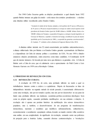 Em 1948 Carlos Socarras ganha as eleições presidenciais a qual duraria hasta 1952
quando Batista instaura um golpe de estado – a três meses dos comícios presidenciais – e declara
uma ditadura militar reconhecida pelos Estados Unidos.
“Aumentó el salario de las fuerzas armadas y de la policía (de 67 pesos a 100 pesos y
de 91 pesos a 150 pesos respectivamente), se otorgó un salario anual superior al del
presidente de Estados Unidos (pasó de 26.400 dólares a 144.000 dólares frente a los
100.000 dólares de Truman), suspendió el Congreso y entregó el poder legislativo al
Consejo de Ministros, suprimió el derecho de huelga, restableció la pena de muerte
(prohibida por la Constitución de 1940) y suspendió las garantías constitucionales”.
(S. Lamrani. 5º verdades sobre a ditadura de Fulgencio Batista Cuba. 2013)
A ditadura militar iniciada nos 52 estará caracterizada por medidas anticonstitucionais,
a aliança militarizada feita por Batista e os Estados Unidos garantia a permanência da Ditadura
e a dependência de Cuba do sistema político e econômico de USA. No ano 1954 o ditador
anunciava eleições presidenciais, onde concorreu como único candidato. A Constituição de 40
que ele mesmo instaurou foi trocada por uma nova que eliminava as garantias civis. A Cuba de
Batista será a Cuba do caos, que só culminaria com o aparecimento do Fidel Castro e Luis
Hernesto Guevara em 1959 com a Revolução Cubana.
1.3 PROCESSO DE REVOLUÇÃO EM CUBA
1.3.1 REVOLUÇÃO CUBANA
A revolução de 1959 foi, de certo, uma profunda inflexão no modo a qual os
trabalhadores lutaram contra a ordem e o capitalismo. Depois de fracassadas as lutas de
independência iniciadas na segunda metade do século passado, é caracterizada efetivamente
como uma revolução, não por ter tomado o poder, mas sim por ter desenvolver no seu pano de
fundo uma profunda inflexão nas instâncias societárias-político-econômico-ideológico bem
como no próprio sujeito, causando profundas modificações em sua estrutura e relações. A
revolução não é apenas um produto histórico da mobilização dos setores democráticos
populares, mas é, também, o desenvolvimento de um programa de transformações
democráticas, nacionais e socialistas que modificou substancialmente, culturalmente,
economicamente e socialmente a população cubana, levando ao mundo exterior à ilha socialista
uma análise em sua complexidade do significado da revolução, somando assim sua polêmica
de projeção para a América Latina, causando diversas contrarrevoluções e “revoluções
 