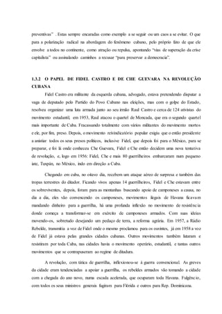 preventivas” . Estas sempre encaradas como exemplo a se seguir ou um caos a se evitar. O que
para a polarização radical na abordagem do fenômeno cubano, pelo próprio fato de que ele
envolve a todos no continente, como atração ou repulsa, apontando “vias de superação da crise
capitalista” ou assinalando caminhos a recusar “para preservar a democracia”.
1.3.2 O PAPEL DE FIDEL CASTRO E DE CHE GUEVARA NA REVOLUÇÃO
CUBANA
Fidel Castro era militante da esquerda cubana, advogado, estava pretendendo disputar a
vaga de deputado pelo Partido do Povo Cubano nas eleições, mas com o golpe do Estado,
resolveu organizar uma luta armada junto ao seu irmão Raul Castro e cerca de 124 ativistas do
movimento estudantil, em 1953, Raul atacou o quartel de Moncada, que era o segundo quartel
mais importante de Cuba. Fracassando totalmente com vários militantes do movimento mortos
e ele, por fim, preso. Depois, o movimento reivindicatório popular exigiu que o então presidente
a anistiar todos os seus presos políticos, inclusive Fidel, que depois foi para o México, para se
preparar, e foi lá onde conheceu Che Guevara, Fidel e Che então decidem uma nova tentativa
de revolução, e, logo em 1956: Fidel, Che e mais 80 guerrilheiros embarcaram num pequeno
iate, Tuxpán, no México, indo em direção a Cuba.
Chegando em cuba, no oitavo dia, recebem um ataque aéreo de surpresa e também das
tropas terrestres do ditador. Ficando vivos apenas 14 guerrilheiros, Fidel e Che estavam entre
os sobreviventes, depois, foram para as montanhas buscando apoio de camponeses a causa, no
dia a dia, eles vão convencendo os camponeses, movimentos ilegais de Havana ficavam
mandando dinheiro para a guerrilha, há uma profunda inflexão no movimento de resistência
donde começa a transformar-se em exército de camponeses armados. Com suas ideias
movendo-os, sobretudo desejando um pedaço de terra, a reforma agrária. Em 1957, a Rádio
Rebelde, transmitia a voz de Fidel onde o mesmo proclamou para os ouvintes, já em 1958 a voz
de Fidel já estava pelas grandes cidades cubanas. Outros movimentos também lutaram e
resistiram por toda Cuba, nas cidades havia o movimento operário, estudantil, e tantas outros
movimentos que se contrapuseram ao regime de ditadura.
A revolução, com tática de guerrilha, inflexionou-se à guerra convencional. As greves
da cidade eram tendenciadas a apoiar a guerrilha, os rebeldes armados vão tomando a cidade
com a chegada do ano novo, numa escada acelerada, que ocuparam toda Havana. Fulgêncio,
com todos os seus ministros generais fugiram para Flórida e outros para Rep. Dominicana.
 