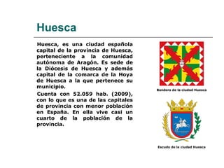 Huesca, es una ciudad española capital de la provincia de Huesca, perteneciente a la comunidad autónoma de Aragón. Es sede de la Diócesis de Huesca y además capital de la comarca de la Hoya de Huesca a la que pertenece su municipio. Cuenta con 52.059 hab. (2009), con lo que es una de las capitales de provincia con menor población en España. En ella vive casi un cuarto de la población de la provincia. Huesca Bandera de la ciudad Huesca Escudo de la ciudad Huesca 