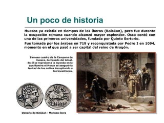 Huesca ya existía en tiempos de los íberos (Bolskan), pero fue durante la ocupación romana cuando alcanzó mayor esplendor. Osca contó con una de las primeras universidades, fundada por Quinto Sertorio. Fue tomada por los árabes en 719 y reconquistada por Pedro I en 1094, momento en el que pasó a ser capital del reino de Aragón. Un poco de historia Famoso cuadro de la Campana de Huesca, de Casado del Alisal. En él se representa la leyenda en la que Ramiro el Monje se aseguró la lealtad de los nobles decapitando a los levantiscos. Denario de Bolskan - Moneda íbera 