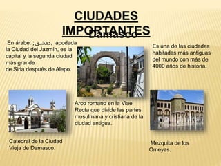 CIUDADES
IMPORTANTES
En árabe: ‫دمشق‬; , apodada
la Ciudad del Jazmín, es la
capital y la segunda ciudad
más grande
de Siria después de Alepo.
Es una de las ciudades
habitadas más antiguas
del mundo con más de
4000 años de historia.
Damasco
Arco romano en la Viae
Recta que divide las partes
musulmana y cristiana de la
ciudad antigua.
Mezquita de los
Omeyas.
Catedral de la Ciudad
Vieja de Damasco.
 
