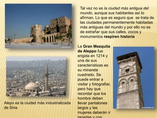 Tal vez no es la ciudad más antigua del
mundo, aunque sus habitantes así lo
afirman. Lo que es seguro que se trata de
las ciudades permanentemente habitadas
más antiguas del mundo y por ello no es
de extrañar que sus calles, zocos y
monumentos respiren historia
Alepo es la ciudad más industrializada
de Siria
La Gran Mezquita
de Aleppo fue
erigida en 1214 y
una de sus
características es
su minarete
cuadrado. Se
puede entrar a
visitar y fotografiar,
pero hay que
recordar que los
hombre deben
llevar pantalones
largos y las
mujeres deberán ir
 