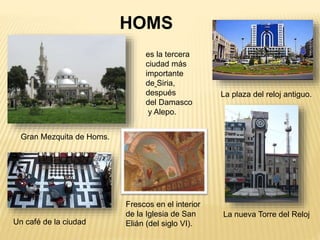 Gran Mezquita de Homs.
HOMS
es la tercera
ciudad más
importante
de Siria,
después
del Damasco
y Alepo.
Un café de la ciudad
La plaza del reloj antiguo.
La nueva Torre del Reloj
Frescos en el interior
de la Iglesia de San
Elián (del siglo VI).
 