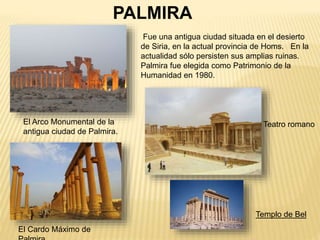 El Arco Monumental de la
antigua ciudad de Palmira.
Teatro romano
El Cardo Máximo de
PALMIRA
Fue una antigua ciudad situada en el desierto
de Siria, en la actual provincia de Homs. En la
actualidad sólo persisten sus amplias ruinas.
Palmira fue elegida como Patrimonio de la
Humanidad en 1980.
Templo de Bel
 