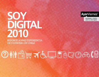 SOY
DIGITAL
2010
REPORTE SOBRE EXPERIENCIA
DE CONSUMO EN CHILE




             SOY DIGITAL 2010   Reporte sobre experiencia de consumo digital en Chile.   1
 
