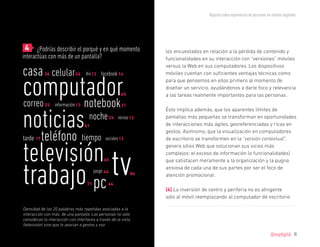 Reporte sobre experiencia de personas en medios digitales




	 4 ¿Podrías describir el porqué y en qué momento                 los encuestados en relación a la pérdida de contenido y
interactúas con más de un pantalla?                               funcionalidades en su interacción con “versiones” móviles

casa
                                                                  versus la Web en sus computadores. Los dispositivos
                 celular 26         día 12 facebook 14            móviles cuentan con suficientes ventajas técnicas como


computador
            34
                                                                  para que pensemos en ellos primero al momento de
                                                                  diseñar un servicio, ayudándonos a darle foco y relevancia
                                                        65        a las tareas realmente importantes para las personas.
      notebook
correo 25         información 13                        31



noticias
                                                                  Ésto implica además, que los aparentes límites de
                                     noche 24         reviso 13   pantallas más pequeñas se transforman en oportunidades
                                   61                             de interacciones más ágiles, georeferenciadas y ricas en

           teléfono
                                                                  gestos. Asimismo, que la visualización en computadores
tarde 17                           tiempo      sociales 12        de escritorio se transformen en la “versión contextual”,


televisión tv                                                     genera sitios Web que solucionan sus vicios más
                                                                  complejos: el exceso de información (o funcionalidades)




trabajo pc
                                              65                  que satisfacen meramente a la organización y la pugna
                                                                  ansiosa de cada una de sus partes por ser el foco de
                                         juego 44            86   atención promocional.
                                    71          44
                                                                  [4] La inversión de centro y periferia no es atingente
                                                                  sólo al móvil reemplazando al computador de escritorio

Densidad de las 20 palabras más repetidas asociadas a la
interacción con más de una pantalla. Las personas no sólo
consideran la interacción con interfaces a través de la vista
(televisión) sino que lo asocian a gestos y voz.

                                                                                                                             @soydigital    11
 