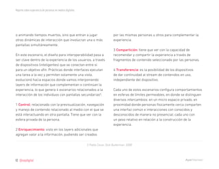 Reporte sobre experiencia de personas en medios digitales




o animando tiempos muertos, sino que entran a jugar                             por las mismas personas u otros para complementar la
otras dinámicas de interacción que involucran una o más                         experiencia.
pantallas simultáneamente.
                                                                                3 Compartición: tiene que ver con la capacidad de
En este escenario, el diseño para interoperabilidad pasa a                      recomendar y compartir la experiencia a través de
ser clave dentro de la experiencia de los usuarios, a través                    fragmentos de contenido seleccionado por las personas.
de dispositivos (inteligentes) que se conectan entre sí
para un objetivo afín. Prácticas donde interfaces ejecutan                      4 Transferencia: es la posibilidad de los dispositivos
una tarea a la vez y permiten solamente una vista,                              de dar continuidad al stream de contenidos en uso,
evolucionó hacia espacios donde vamos interponiendo                             independiente del dispositivo.
layers de información que complementan o continúan la
experiencia, lo que genera 4 escenarios relacionados a la                       Cada uno de estos escenarios configura comportamientos
interacción de los individuos con pantallas secundarias5:                       en esferas de límites permeables, en donde se distinguen
                                                                                diversos intercambios: en un micro espacio privado, en
1 Control: relacionado con la previsualización, navegación                      proximidad donde personas físicamente cerca comparten
y manejo de contenido relacionado al medio con el que se                        una interfaz común e interacciones con conocidos y
está interactuando en otra pantalla. Tiene que ver con la                       desconocidos de manera no presencial; cada uno con
esfera privada de la persona.                                                   un peso relativo en relación a la construcción de la
                                                                                experiencia.
2 Enriquecimiento: visto en los layers adicionales que
agregan valor a la información, pudiendo ser creados

                                                            5 Pablo Cesar, Dick Bulterman, 2008




12   @soydigital
 