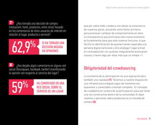 Reporte sobre experiencia de personas en medios digitales




	7 ¿Has tomado una decisión de compra
                                                      que por sobre todo, colabora con elevar la consciencia
(restaurant, hotel, productos, entre otros) basado
                                                      de nuestros pares, actuando como factor primario
en los comentarios de otros usuarios de internet en
                                                      para promover cambios de comportamiento en ellos.
relación al lugar, producto o servicio?
                                                      La transparencia que promueve esta nueva economía,




  62,9            %
                                                      es fundamental para que este sistema funcione, lo que
                             SI HA TOMADO UNA         facilita la identificación de quienes tienen separada una
                             DECISIÓN BASADA          persona digital (activista) y otra análoga (“vaga”activa)
                             EN OPINIONES             en contraposición con quienes íntegramente promueven
                                                      causas y hacen algo por ellas más que un simple +1.


	8 ¿Has dejado algún comentario en alguna red
social (foursquare, facebook, twitter) manifestando   Obligatoriedad del crowdsourcing
tu opinión con respecto al servicio del lugar?
                                                      La economía de la participación es una aspiración pero




  59
                                                      también una realidad [7]. Tenemos a nuestra disposición

            %           HA COMENTADO EN UNA
                        RED SOCIAL SOBRE EL
                                                      una infraestructura digital capaz de mantenernos
                                                      expuestos y conectados a tiempo completo. El concepto
                        SERVICIO DE UN LUGAR          de ciudadanía en la ética de la participación pasa por tener
                                                      una voz constructiva dentro de la comunidad. El dejar
                                                      reseñas y opiniones sobre productos es la moneda de
                                                      cambio [8].




                                                                                                                  @soydigital    15
 