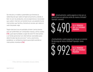Reporte sobre experiencia de personas en medios digitales




Se trata de un modelo sustentable que fomenta la             	14 ¿Eventualmente, cuánto pagarías al mes por un
redistribución por sobre el hiperconsumismo y donde el       servicio para ver películas online de manera ilimitada?
bien no son los productos, sino la experiencia o necesidad   (ejemplo: cuevana)




                                                             $ 490
que cubren. Internet, se transforma en una plataforma de
intercambio que facilita y fomenta el acceso, por sobre el
valor de poseer algo.                                                                                ES EL PROMEDIO
                                                                                                     QUE LAS PERSONAS
Según declaran los encuestados existen ciertos bienes                                                PAGARÍAN
que son preferibles ser comprados nuevos y otros usados
[13]. ¿qué oportunidades surgen de esto? El intercambio
o arriendo parecieran ser alternativas razonables para
determinado tipo de servicios10 como, asismismo,
establecer un ambiente propicio para darle sentido al
                                                             ¿Eventualmente, cuánto pagarías al mes por un servicio
intercambio monetario [14].
                                                             de descarga de música ilimitada? (ejemplo: itunes
                                                             store)




                                                             $ 992                                   ES EL PROMEDIO
                                                                                                     QUE LAS PERSONAS
                                                                                                     PAGARÍAN



        10 Nos referimos a necesidades más que a bienes.




                                                                                                                   @soydigital    25
 