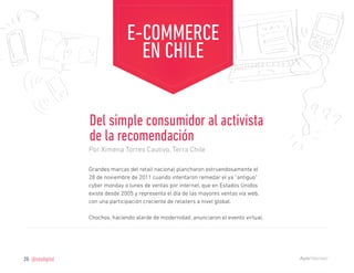 E-COMMERCE
                                    EN CHILE


                   Del simple consumidor al activista
                   de la recomendación
                   Por Ximena Torres Cautivo, Terra Chile

                   Grandes marcas del retail nacional plancharon estruendosamente el
                   28 de noviembre de 2011 cuando intentaron remedar el ya “antiguo”
                   cyber monday o lunes de ventas por internet, que en Estados Unidos
                   existe desde 2005 y representa el día de las mayores ventas vía web,
                   con una participación creciente de retailers a nivel global.

                   Chochos, haciendo alarde de modernidad, anunciaron el evento virtual,




26   @soydigital
 
