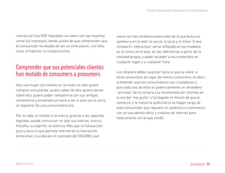 Reporte sobre experiencia de personas en medios digitales




interacción (los PDF hojeables no valen; son tan muertos      reúne los tres atributos esenciales de lo que busca la
como los impresos), dando pistas de que comprenden que        audiencia en la web: lo social, lo local y lo móvil. O sea,
el consumidor ha dejado de ser un ente pasivo. Les falta,     compartir, interactuar; verse reflejado en las modelos,
claro, el habilitar la compra online.                         en el clima, en el look, en las referencias a partir de la
                                                              realidad propia; y poder acceder a los contenidos en
                                                              cualquier lugar y a cualquier hora.
Comprender que sus potenciales clientes
                                                              Los retailers deben avanzar hacia lo que se viene: a
han mutado de consumers a prosumers                           tener prosumers en lugar de meros consumers; es decir,
                                                              a entender que los consumidores son ciudadanos y
Hoy una mujer con interés en la moda no sólo quiere
                                                              que cada uno de ellos es potencialmente un verdadero
comprar una prenda; quiere saber de ella, quiere opinar
                                                              “activista” de la compra y la recomendación. Vivimos en
sobre ella, quiere poder compartirla con sus amigas,
                                                              la era del “me gusta” y ha llegado el minuto de que el
comentarla y envíarsela al novio a ver si esta vez le atina
                                                              comercio y la industria publicitaria se hagan cargo de
al regalarle. Es una consumidora pro.
                                                              este consumidor que requiere un auténtico e-commerce,
                                                              con un uso democrático y creativo de internet para
Por su lado, el retailer o la marca, gracias a los soportes
                                                              relacionarse con el que vende.
digitales, puede comunicar no sólo sus ofertas, sino su
filosofía, su espíritu, su esencia. Más que la transacción
pura y dura lo que permite internet es la interacción
emocional, cruzada por el concepto del SOLOMO, que




                                                                                                                           @soydigital    29
 