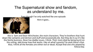 The Supernatural show and fandom,
as understand by me.
Even though I’ve only watched like one episode
Here it goes..
this is Sam and Dean Winchester, the main characters. They’re brothers that hunt
down like vampires and demon and stuff and occasionally die. But they do it cuz it’s like
the family business. Dean has daddy issues, I think. Their mom died by being burnt on
the ceiling, idek know how that works. Like uh what’s gravity? So yeah there’s that.
Also, I think all the females are either evil or dead. Accept that one chic played by
Felicia Day.
 