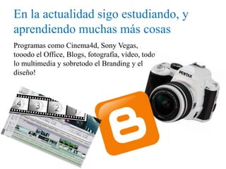 En la actualidad sigo estudiando, y
aprendiendo muchas más cosas
Programas como Cinema4d, Sony Vegas,
tooodo el Office, Blogs, fotografía, vídeo, todo
lo multimedia y sobretodo el Branding y el
diseño!
 
