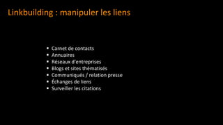 Linkbuilding : manipuler les liens
▪ Carnet de contacts
▪ Annuaires
▪ Réseaux d'entreprises
▪ Blogs et sites thématisés
▪ Communiqués / relation presse
▪ Échanges de liens
▪ Surveiller les citations
 