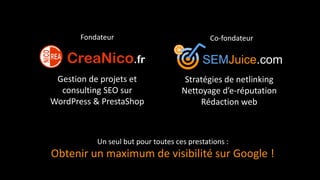 SEMJuice.com
Stratégies de netlinking
Nettoyage d’e-réputation
Rédaction web
Gestion de projets et
consulting SEO sur
WordPress & PrestaShop
Fondateur Co-fondateur
Obtenir un maximum de visibilité sur Google !
Un seul but pour toutes ces prestations :
 