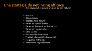 Une stratégie de netlinking efficace
▪ Mesurer
▪ Désoptimiser
▪ Reproduire le naturel
▪ Varier les types d’ancres
▪ Varier les destinations des ancres
▪ Varier les types de sites
▪ Liens stables
▪ Respecter la thématique
▪ Privilégier la qualité à la quantité
▪ Fréquence / stratégie
▪ Renouveler régulièrement
Elle reproduit et simule un profil de lien naturel
 