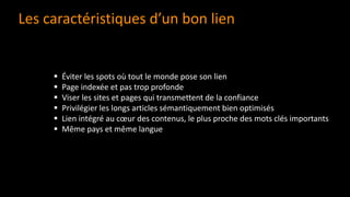 Les caractéristiques d’un bon lien
▪ Éviter les spots où tout le monde pose son lien
▪ Page indexée et pas trop profonde
▪ Viser les sites et pages qui transmettent de la confiance
▪ Privilégier les longs articles sémantiquement bien optimisés
▪ Lien intégré au cœur des contenus, le plus proche des mots clés importants
▪ Même pays et même langue
 