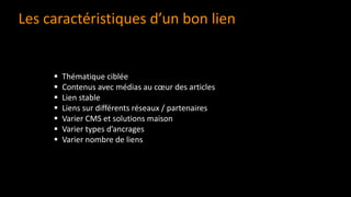 Les caractéristiques d’un bon lien
▪ Thématique ciblée
▪ Contenus avec médias au cœur des articles
▪ Lien stable
▪ Liens sur différents réseaux / partenaires
▪ Varier CMS et solutions maison
▪ Varier types d’ancrages
▪ Varier nombre de liens
 
