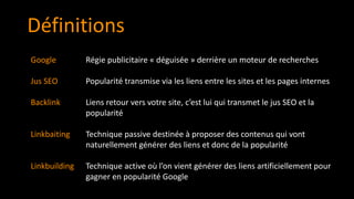 Google
Jus SEO
Backlink
Linkbaiting
Linkbuilding
Définitions
Régie publicitaire « déguisée » derrière un moteur de recherches
Popularité transmise via les liens entre les sites et les pages internes
Liens retour vers votre site, c’est lui qui transmet le jus SEO et la
popularité
Technique passive destinée à proposer des contenus qui vont
naturellement générer des liens et donc de la popularité
Technique active où l’on vient générer des liens artificiellement pour
gagner en popularité Google
 