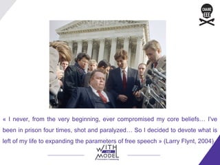« I never, from the very beginning, ever compromised my core beliefs… I've
been in prison four times, shot and paralyzed… So I decided to devote what is
left of my life to expanding the parameters of free speech » (Larry Flynt, 2004).
 