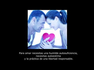 Para amar necesitas una humilde autosuficiencia,  necesitas autoestima  y la práctica de una libertad responsable. 