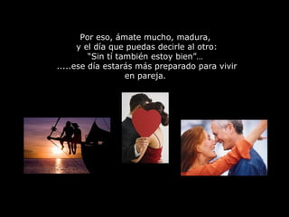 Por eso, ámate mucho, madura,  y el día que puedas decirle al otro: “Sin tí también estoy bien”…  .....ese día estarás más preparado para vivir en pareja.  