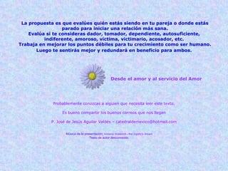 Desde el amor y al servicio del Amor Probablemente conozcas a alguien que necesita leer este texto. Es bueno compartir los buenos correos que nos llegan P. José de Jesús Aguilar Valdés – catedraldemexico@hotmail.com Música de la presentación :  loreena mckennit - the mystic's dream Texto de autor desconocido. La propuesta es que evalúes quién estás siendo en tu pareja o donde estás parado para iniciar una relación más sana. Evalúa si te consideras dador, tomador, dependiente, autosuficiente,  indiferente, amoroso, víctima, victimario, acosador, etc.  Trabaja en mejorar los puntos débiles para tu crecimiento como ser humano. Luego te sentirás mejor y redundará en beneficio para ambos.   