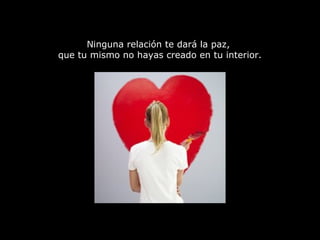 Ninguna relación te dará la paz,  que tu mismo no hayas creado en tu interior. 