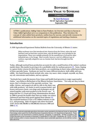 SOYFOODS:
                                                       ADDING VALUE TO SOYBEANS
                                                                          CURRENT TOPIC
                                                                     By Janet Bachmann
                                                                  NCAT Agriculture Specialist
APPROPRIATE TECHNOLOGY TRANSFER FOR RURAL AREAS
          www.attra.ncat.org                                          September 2001



      ATTRA’s publications Adding Value to Farm Products: An Overview and Keys to Success in
      Value-Added Agriculture serve as companions to this publication. They introduce the
      concept of value-added farm products, outline keys for success, and provide resources for
      additional information on the essential topics of regulations and starting a business.


Introduction
A 1939 Agricultural Experiment Station Bulletin from the University of Illinois (1) states:

                 When soybeans were first introduced into America from the Orient, where the seed
                 had been used as food since ancient times, only the field types were included in the
                 importations. These were suitable primarily for the manufacture of oil and for other
                 industrial uses, or for forage. More recently, however, seed of a different type of
                 soybean, especially adapted to use as a human food, has been brought into this
                 country . . .

Today, although soyfood bean production accounts for only a small fraction of the nation’s soybean
market share, this market is proving to be a profitable niche for soybean growers (2). Some, hoping
to capture better returns for their farm products, are considering on-farm value-added processing
of these specialty beans. Soybeans are used for many different products, both edible and non-
edible. Soy-based human foods include tofu, miso, soy sauce, natto, tempeh, soymilk, soy flour,
soy oil, concentrates and isolates, and soy sprouts.

“Soyfoods have made the journey from Asian and health food groceries to major supermarket
chains,” says Rebecca Richardson of the Illinois Soybean Association. “Not only are they in these
stores, they’ve broken out of the specialty sections. Soy
milks, cheeses, and yogurts sit side by side in the dairy case
with milk products; soy butter is next to peanut butter; and
frozen microwave items, corn dogs and soyburgers are all
mixed together with meat products in the freezer case.” It
helps that the U.S. Food and Drug Administration decided
in 1999 to permit the health claim that soy intake can reduce
cholesterol and thus help guard against heart disease (3).
The soyfoods business is now a $2.5 billion industry in the
U.S., and growing. Sales of organic tofu alone increased
13.6% (from $40,768,862 to $46,608,645) between 1999 and
2000 (3, 4).


ATTRA is the national sustainable agriculture information center operated by the National Center for Appropriate
Technology under a grant from the Rural Business-Cooperative Service, U.S. Department of Agriculture. These
organizations do not recommend or endorse products, companies, or individuals. ATTRA is located in the
Ozark Mountains at the University of Arkansas in Fayetteville (P.O. Box 3657, Fayetteville, AR 72702). ATTRA
staff members prefer to receive requests for information about sustainable agriculture via the toll-free number
800-346-9140.
 