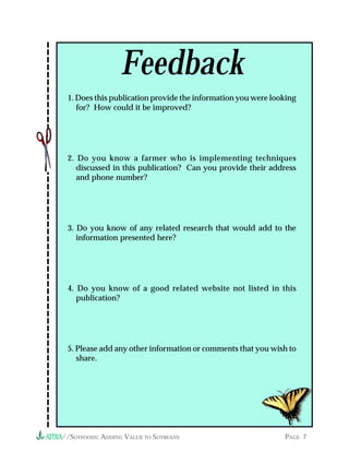 Feedback
 1. Does this publication provide the information you were looking
    for? How could it be improved?




 2. Do you know a farmer who is implementing techniques
    discussed in this publication? Can you provide their address
    and phone number?




 3. Do you know of any related research that would add to the
    information presented here?




 4. Do you know of a good related website not listed in this
    publication?




 5. Please add any other information or comments that you wish to
    share.




//SOYFOODS: ADDING VALUE TO SOYBEANS                          PAGE 7
 